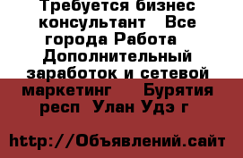 Требуется бизнес-консультант - Все города Работа » Дополнительный заработок и сетевой маркетинг   . Бурятия респ.,Улан-Удэ г.